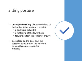 Sitting posture
• Unsupported sitting places more load on
the lumbar spine because it creates:
• a backward pelvic tilt
• a flattening of the lower back
• forward shift in the center of gravity
• places load on the discs and the
posterior structures of the vertebral
column (ligaments, capsules,
muscles)
 