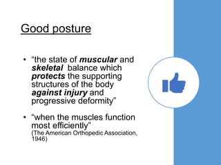 Good posture
• “the state of muscular and
skeletal balance which
protects the supporting
structures of the body
against injury and
progressive deformity”
• “when the muscles function
most efficiently”
(The American Orthopedic Association,
1946)
 