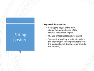 Sitting
posture
• Ergonomic intervention:
• Raising the height of the work
station (to reduce flexion of the
cervical and lumbar regions)
• The use of foot rest (to relieve strain)
• Symmetrical working position (to reduce
the incidence of twisting which stretches
the posterolateral structures, particularly
the annulus)
 