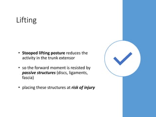 Lifting
• Stooped lifting posture reduces the
activity in the trunk extensor
• so the forward moment is resisted by
passive structures (discs, ligaments,
fascia)
• placing these structures at risk of injury
 