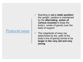 Postural sway
• Standing is not a static position:
the upright position is maintained
by the alternating action of
various muscles to keep the
body’s center of gravity over the
base of support
• The magnitude of sway (as
determined by the path of the
body’s line of gravity) tends to be
larger in the very old and very
young
 