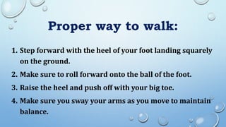 Proper way to walk:
1. Step forward with the heel of your foot landing squarely
on the ground.
2. Make sure to roll forward onto the ball of the foot.
3. Raise the heel and push off with your big toe.
4. Make sure you sway your arms as you move to maintain
balance.
 