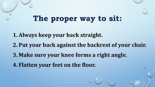 The proper way to sit:
1. Always keep your back straight.
2. Put your back against the backrest of your chair.
3. Make sure your knee forms a right angle.
4. Flatten your feet on the floor.
 