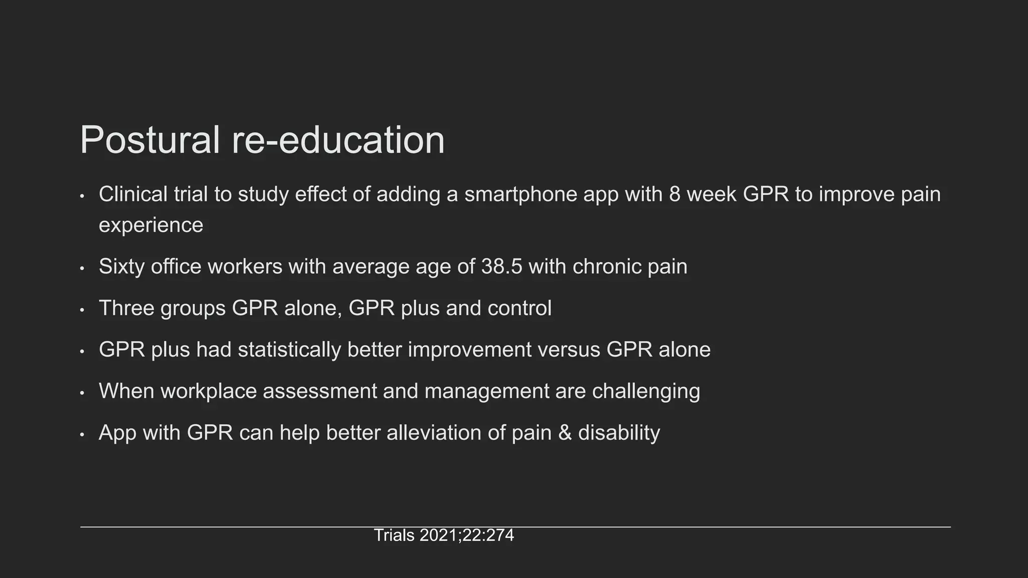 Postural re-education
• Clinical trial to study effect of adding a smartphone app with 8 week GPR to improve pain
experience
• Sixty office workers with average age of 38.5 with chronic pain
• Three groups GPR alone, GPR plus and control
• GPR plus had statistically better improvement versus GPR alone
• When workplace assessment and management are challenging
• App with GPR can help better alleviation of pain & disability
Trials 2021;22:274
 