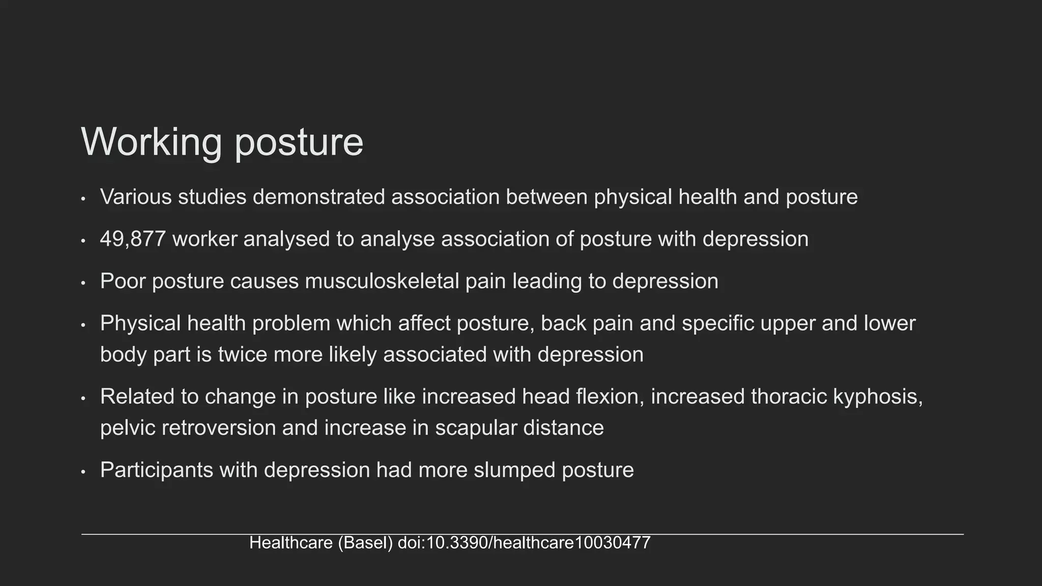 Working posture
• Various studies demonstrated association between physical health and posture
• 49,877 worker analysed to analyse association of posture with depression
• Poor posture causes musculoskeletal pain leading to depression
• Physical health problem which affect posture, back pain and specific upper and lower
body part is twice more likely associated with depression
• Related to change in posture like increased head flexion, increased thoracic kyphosis,
pelvic retroversion and increase in scapular distance
• Participants with depression had more slumped posture
Healthcare (Basel) doi:10.3390/healthcare10030477
 