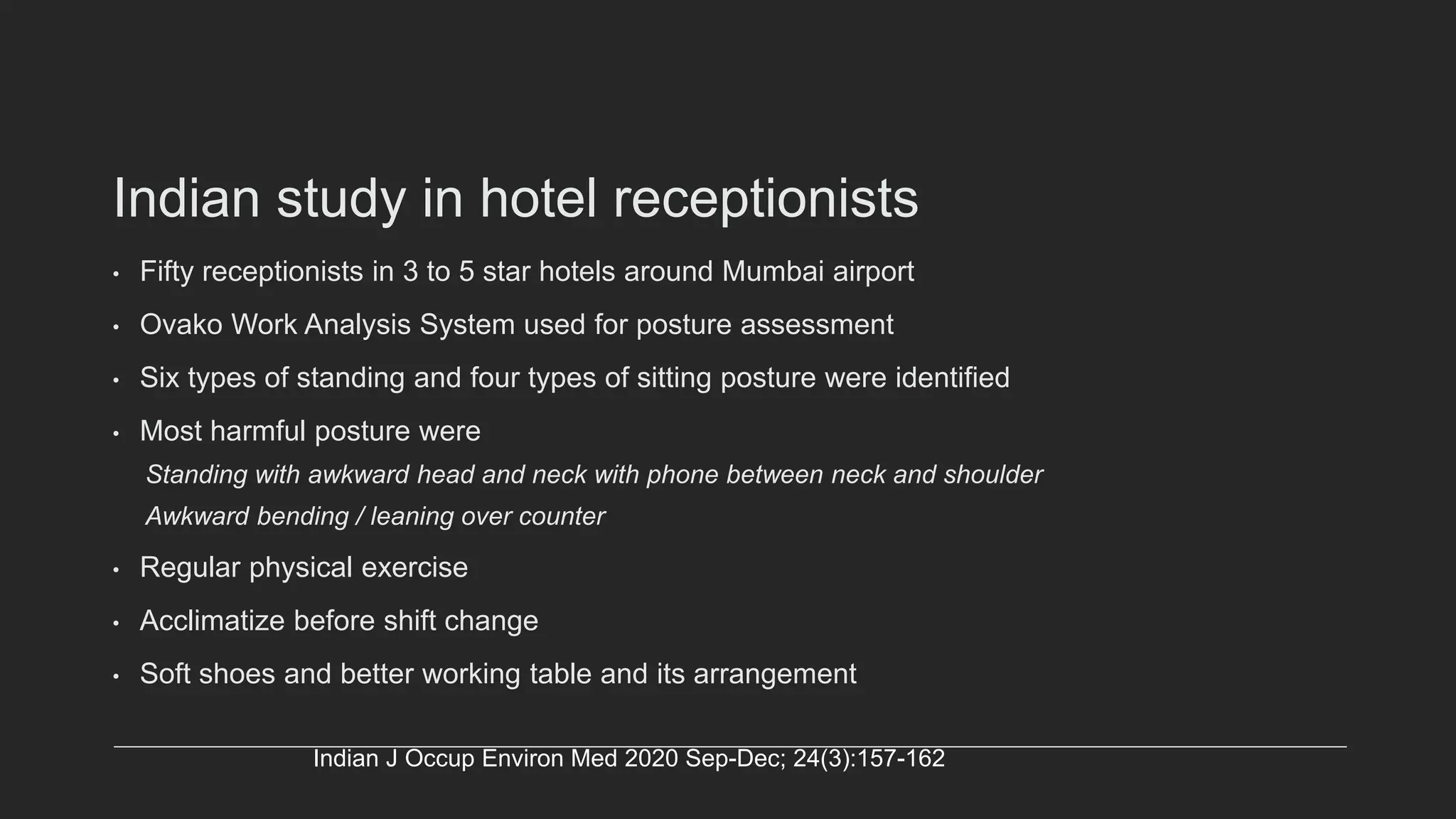 Indian study in hotel receptionists
• Fifty receptionists in 3 to 5 star hotels around Mumbai airport
• Ovako Work Analysis System used for posture assessment
• Six types of standing and four types of sitting posture were identified
• Most harmful posture were
Standing with awkward head and neck with phone between neck and shoulder
Awkward bending / leaning over counter
• Regular physical exercise
• Acclimatize before shift change
• Soft shoes and better working table and its arrangement
Indian J Occup Environ Med 2020 Sep-Dec; 24(3):157-162
 