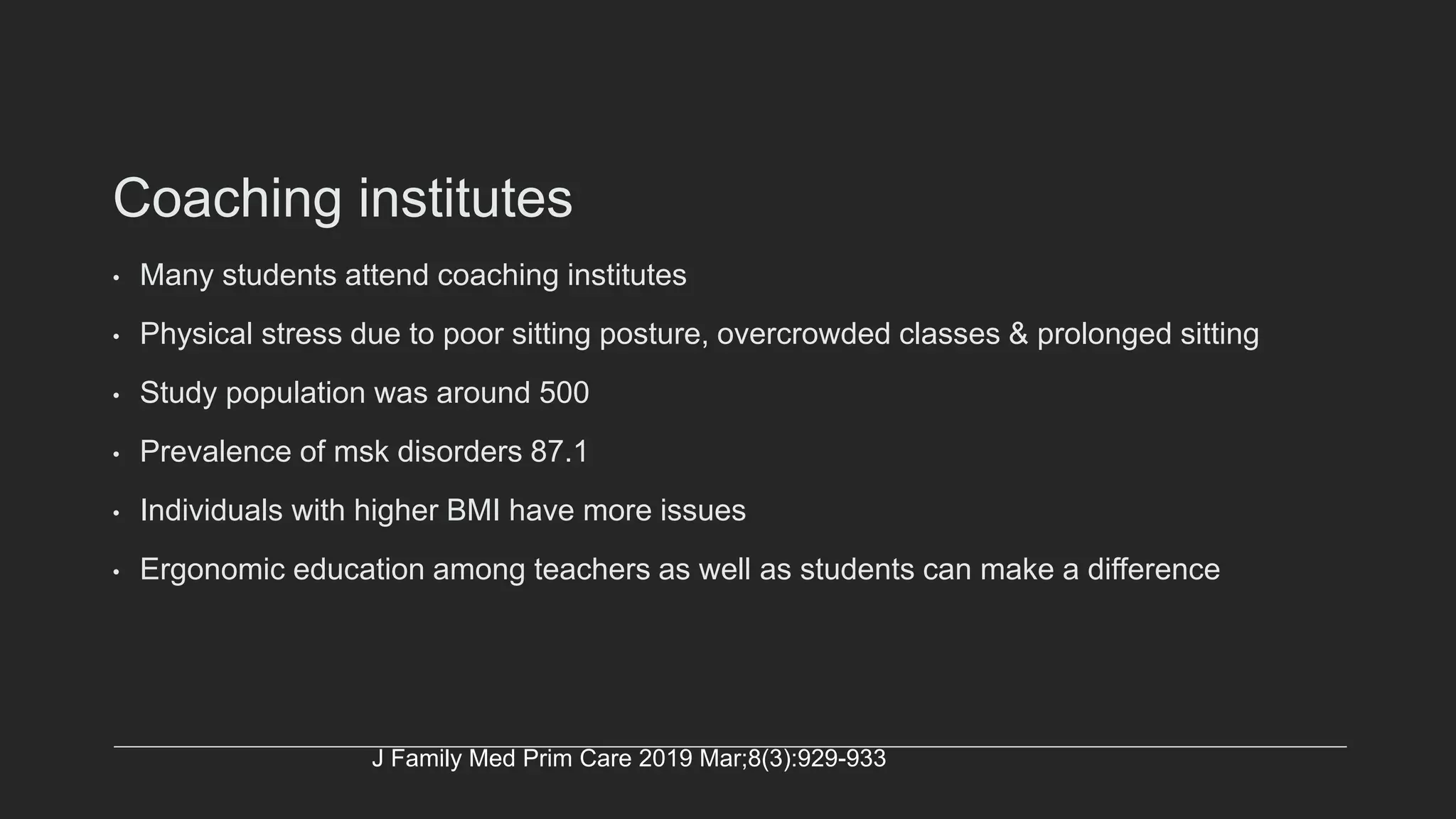 Coaching institutes
• Many students attend coaching institutes
• Physical stress due to poor sitting posture, overcrowded classes & prolonged sitting
• Study population was around 500
• Prevalence of msk disorders 87.1
• Individuals with higher BMI have more issues
• Ergonomic education among teachers as well as students can make a difference
J Family Med Prim Care 2019 Mar;8(3):929-933
 