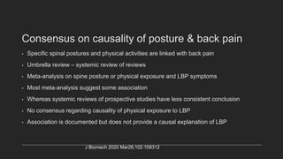 Consensus on causality of posture & back pain
• Specific spinal postures and physical activities are linked with back pain
• Umbrella review – systemic review of reviews
• Meta-analysis on spine posture or physical exposure and LBP symptoms
• Most meta-analysis suggest some association
• Whereas systemic reviews of prospective studies have less consistent conclusion
• No consensus regarding causality of physical exposure to LBP
• Association is documented but does not provide a causal explanation of LBP
J Biomech 2020 Mar26;102:109312
 