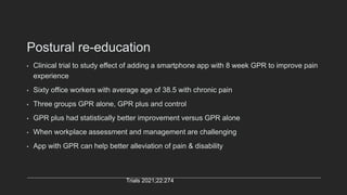 Postural re-education
• Clinical trial to study effect of adding a smartphone app with 8 week GPR to improve pain
experience
• Sixty office workers with average age of 38.5 with chronic pain
• Three groups GPR alone, GPR plus and control
• GPR plus had statistically better improvement versus GPR alone
• When workplace assessment and management are challenging
• App with GPR can help better alleviation of pain & disability
Trials 2021;22:274
 