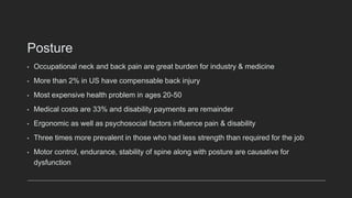 Posture
• Occupational neck and back pain are great burden for industry & medicine
• More than 2% in US have compensable back injury
• Most expensive health problem in ages 20-50
• Medical costs are 33% and disability payments are remainder
• Ergonomic as well as psychosocial factors influence pain & disability
• Three times more prevalent in those who had less strength than required for the job
• Motor control, endurance, stability of spine along with posture are causative for
dysfunction
 