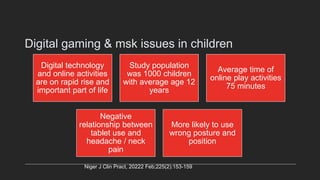 Digital gaming & msk issues in children
Digital technology
and online activities
are on rapid rise and
important part of life
Study population
was 1000 children
with average age 12
years
Average time of
online play activities
75 minutes
Negative
relationship between
tablet use and
headache / neck
pain
More likely to use
wrong posture and
position
Niger J Clin Pract, 20222 Feb;225(2):153-159
 
