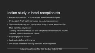 Indian study in hotel receptionists
• Fifty receptionists in 3 to 5 star hotels around Mumbai airport
• Ovako Work Analysis System used for posture assessment
• Six types of standing and four types of sitting posture were identified
• Most harmful posture were
Standing with awkward head and neck with phone between neck and shoulder
Awkward bending / leaning over counter
• Regular physical exercise
• Acclimatize before shift change
• Soft shoes and better working table and its arrangement
Indian J Occup Environ Med 2020 Sep-Dec; 24(3):157-162
 