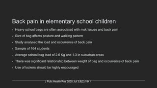 Back pain in elementary school children
• Heavy school bags are often associated with msk Issues and back pain
• Size of bag affects posture and walking pattern
• Study analysed the load and occurrence of back pain
• Sample of 164 students
• Average school bag load of 2.6 Kg and 1.3 in suburban areas
• There was significant relationship between weight of bag and occurrence of back pain
• Use of lockers should be highly encouraged
J Pulic Health Res 2020 Jul 3;9(2):1841
 