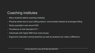 Coaching institutes
• Many students attend coaching institutes
• Physical stress due to poor sitting posture, overcrowded classes & prolonged sitting
• Study population was around 500
• Prevalence of msk disorders 87.1
• Individuals with higher BMI have more issues
• Ergonomic education among teachers as well as students can make a difference
J Family Med Prim Care 2019 Mar;8(3):929-933
 