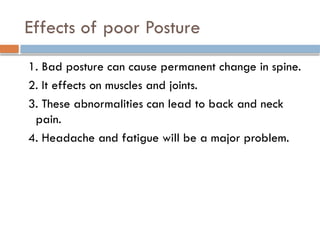 Effects of poor Posture
1. Bad posture can cause permanent change in spine.
2. It effects on muscles and joints.
3. These abnormalities can lead to back and neck
pain.
4. Headache and fatigue will be a major problem.
 