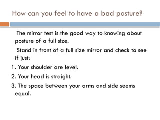 How can you feel to have a bad posture?
The mirror test is the good way to knowing about
posture of a full size.
Stand in front of a full size mirror and check to see
if just:
1. Your shoulder are level.
2. Your head is straight.
3. The space between your arms and side seems
equal.
 