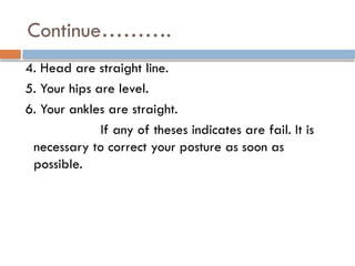 Continue……….
4. Head are straight line.
5. Your hips are level.
6. Your ankles are straight.
If any of theses indicates are fail. It is
necessary to correct your posture as soon as
possible.
 