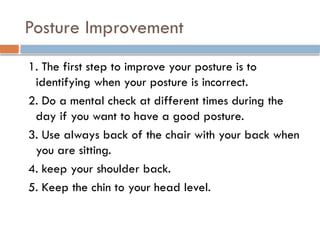 Posture Improvement
1. The first step to improve your posture is to
identifying when your posture is incorrect.
2. Do a mental check at different times during the
day if you want to have a good posture.
3. Use always back of the chair with your back when
you are sitting.
4. keep your shoulder back.
5. Keep the chin to your head level.
 