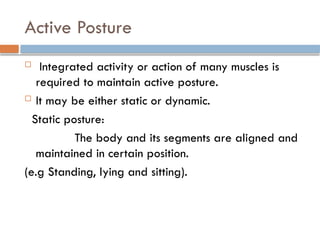 Active Posture
 Integrated activity or action of many muscles is
required to maintain active posture.
 It may be either static or dynamic.
Static posture:
The body and its segments are aligned and
maintained in certain position.
(e.g Standing, lying and sitting).
 