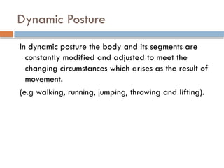 Dynamic Posture
In dynamic posture the body and its segments are
constantly modified and adjusted to meet the
changing circumstances which arises as the result of
movement.
(e.g walking, running, jumping, throwing and lifting).
 