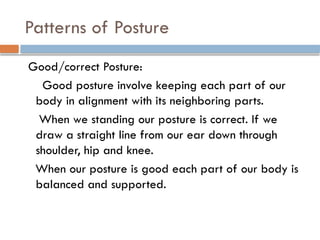 Patterns of Posture
Good/correct Posture:
Good posture involve keeping each part of our
body in alignment with its neighboring parts.
When we standing our posture is correct. If we
draw a straight line from our ear down through
shoulder, hip and knee.
When our posture is good each part of our body is
balanced and supported.
 