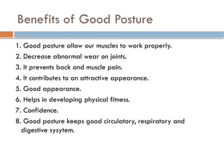 Benefits of Good Posture
1. Good posture allow our muscles to work properly.
2. Decrease abnormal wear on joints.
3. It prevents back and muscle pain.
4. It contributes to an attractive appearance.
5. Good appearance.
6. Helps in developing physical fitness.
7. Confidence.
8. Good posture keeps good circulatory, respiratory and
digestive sysytem.
 