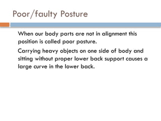 Poor/faulty Posture
When our body parts are not in alignment this
position is called poor posture.
Carrying heavy objects on one side of body and
sitting without proper lower back support causes a
large curve in the lower back.
 