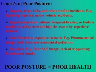 Cause/s of Poor Posture :


Impacts, trips, falls, and other similar incidents. E.g.
Sporting injuries, motor vehicle accidents.


Repetitive motion without frequent breaks, so body is
unable to self correct the injuries cause by repetitive
motion.


Poor Nutrition, exposure to toxin. E.g. Phamaceutical
drugs, junk food, environmental pollution.


Emotions. E.g. Poor Self Image, lack of supporting
friends and family.

POOR POSTURE = POOR HEALTH

 