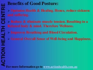 ACTION HEALTH CENTRE

Benefits of Good Posture:


Optimise Health & Healing. Hence, reduce sickness
and suffering.


Reduce & eliminate muscle tension. Resulting in a
Relaxed body & mind. Therefore Wellness.


Improves Breathing and Blood Circulation.



General Overall Sense of Well-being and Happiness.

For more Information go to www.actionhealth.com.au

 