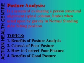 ACTION HEALTH CENTRE

Posture Analysis:
Is a system of evaluating a person structural
alignment (spinal column, limbs) when
acted upon by gravity in Normal Standing
&/or Sitting position.

TOPICS:
1. Benefits of Posture Analysis
2. Cause/s of Poor Posture
3. How to Correct Poor Posture
4. Benefits of Good Posture

 