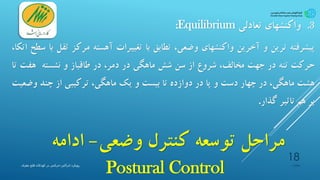 ‫وضعی‬ ‫کنترل‬ ‫توسعه‬ ‫مراحل‬-‫ادامه‬
Postural Control
.3‫واکنشهای‬‫تعادلی‬Equilibrium:
‫پیشرفته‬‫ترین‬‫و‬‫آخرین‬‫واکنشهای‬،‫وضعی‬‫تطابق‬‫با‬‫تغییرات‬‫آهسته‬‫مرکز‬‫ث‬‫قل‬‫با‬‫سطح‬،‫اتکا‬
‫حرکت‬‫تنه‬‫در‬‫جهت‬،‫مخالف‬‫شروع‬‫از‬‫سن‬‫شش‬‫ماهگی‬‫در‬،‫دمر‬‫در‬‫طاقباز‬‫و‬‫نشسته‬‫هفت‬‫تا‬
‫هشت‬،‫ماهگی‬‫در‬‫چهار‬‫دست‬‫و‬‫پا‬‫در‬‫دوازده‬‫تا‬‫بیست‬‫و‬‫یک‬،‫ماهگی‬‫ترکیبی‬‫از‬‫چند‬‫و‬‫ضعیت‬
‫بر‬‫هم‬‫تاثیر‬‫گذار‬.
‫پیشیاره‬
18
‫ادراکی‬ ‫رویکرد‬-‫مغزی‬ ‫فلج‬ ‫کودکان‬ ‫در‬ ‫حرکتی‬
 