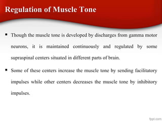 Regulation of Muscle Tone
 Though the muscle tone is developed by discharges from gamma motor
neurons, it is maintained continuously and regulated by some
supraspinal centers situated in different parts of brain.
 Some of these centers increase the muscle tone by sending facilitatory
impulses while other centers decreases the muscle tone by inhibitory
impulses.
 