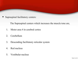  Supraspinal facilitatory centers:
The Supraspinal centers which increases the muscle tone are,
1. Motor area 4 in cerebral cortex
2. Cerebellum
3. Descending facilitatory reticular system
4. Red nucleus
5. Vestibular nucleus
 