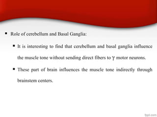  Role of cerebellum and Basal Ganglia:
 It is interesting to find that cerebellum and basal ganglia influence
the muscle tone without sending direct fibers to γ motor neurons.
 These part of brain influences the muscle tone indirectly through
brainstem centers.
 
