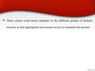  These centers send motor impulses to the different groups of skeletal
muscles so that appropriate movements occurs to maintain the posture.
 