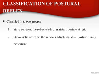 CLASSIFICATION OF POSTURAL
REFLEX
 Classified in to two groups:
1. Static reflexes: the reflexes which maintain posture at rest.
2. Statokinetic reflexes: the reflexes which maintain posture during
movement.
 