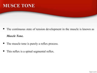 MUSCE TONE
 The continuous state of tension development in the muscle is known as
Muscle Tone.
 The muscle tone is purely a reflex process.
 This reflex is a spinal segmental reflex.
 