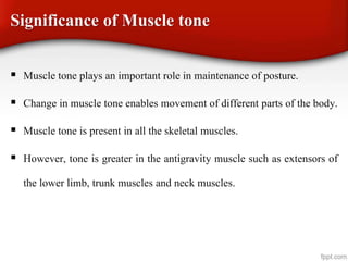 Significance of Muscle tone
 Muscle tone plays an important role in maintenance of posture.
 Change in muscle tone enables movement of different parts of the body.
 Muscle tone is present in all the skeletal muscles.
 However, tone is greater in the antigravity muscle such as extensors of
the lower limb, trunk muscles and neck muscles.
 