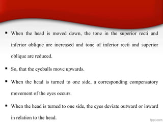  When the head is moved down, the tone in the superior recti and
inferior oblique are increased and tone of inferior recti and superior
oblique are reduced.
 So, that the eyeballs move upwards.
 When the head is turned to one side, a corresponding compensatory
movement of the eyes occurs.
 When the head is turned to one side, the eyes deviate outward or inward
in relation to the head.
 