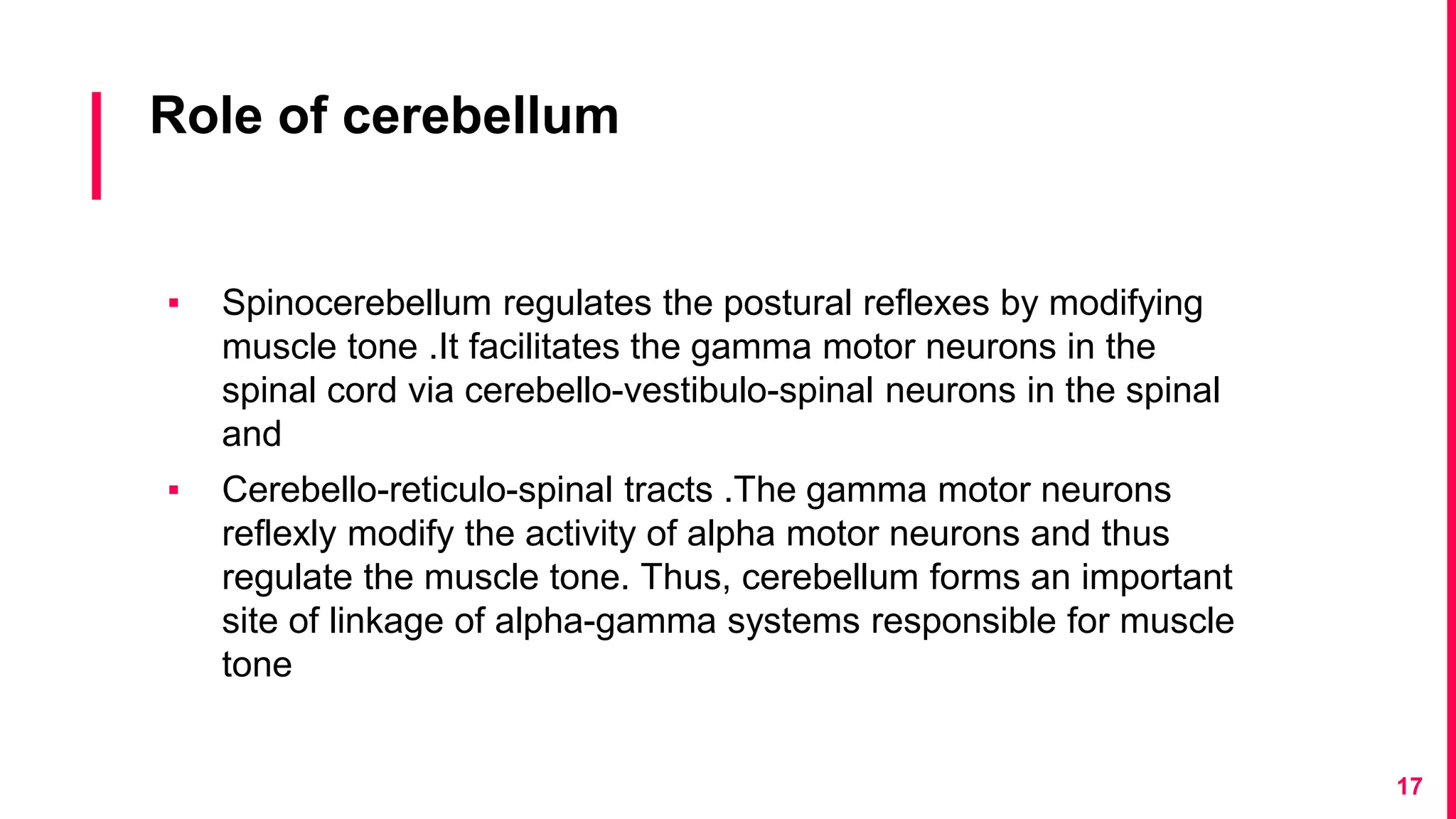 Role of cerebellum
▪ Spinocerebellum regulates the postural reflexes by modifying
muscle tone .It facilitates the gamma motor neurons in the
spinal cord via cerebello-vestibulo-spinal neurons in the spinal
and
▪ Cerebello-reticulo-spinal tracts .The gamma motor neurons
reflexly modify the activity of alpha motor neurons and thus
regulate the muscle tone. Thus, cerebellum forms an important
site of linkage of alpha-gamma systems responsible for muscle
tone
17
 