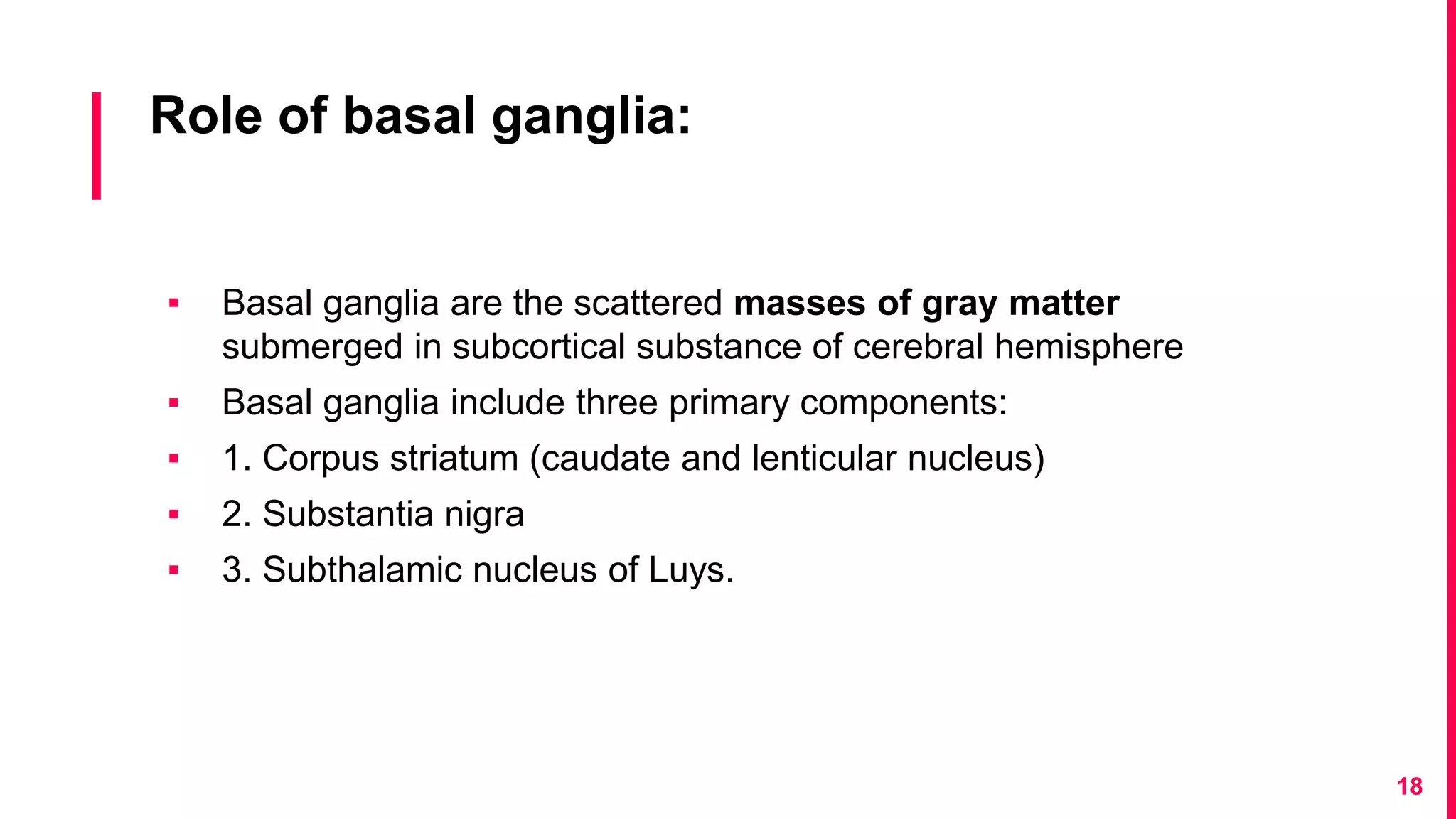 Role of basal ganglia:
▪ Basal ganglia are the scattered masses of gray matter
submerged in subcortical substance of cerebral hemisphere
▪ Basal ganglia include three primary components:
▪ 1. Corpus striatum (caudate and lenticular nucleus)
▪ 2. Substantia nigra
▪ 3. Subthalamic nucleus of Luys.
18
 