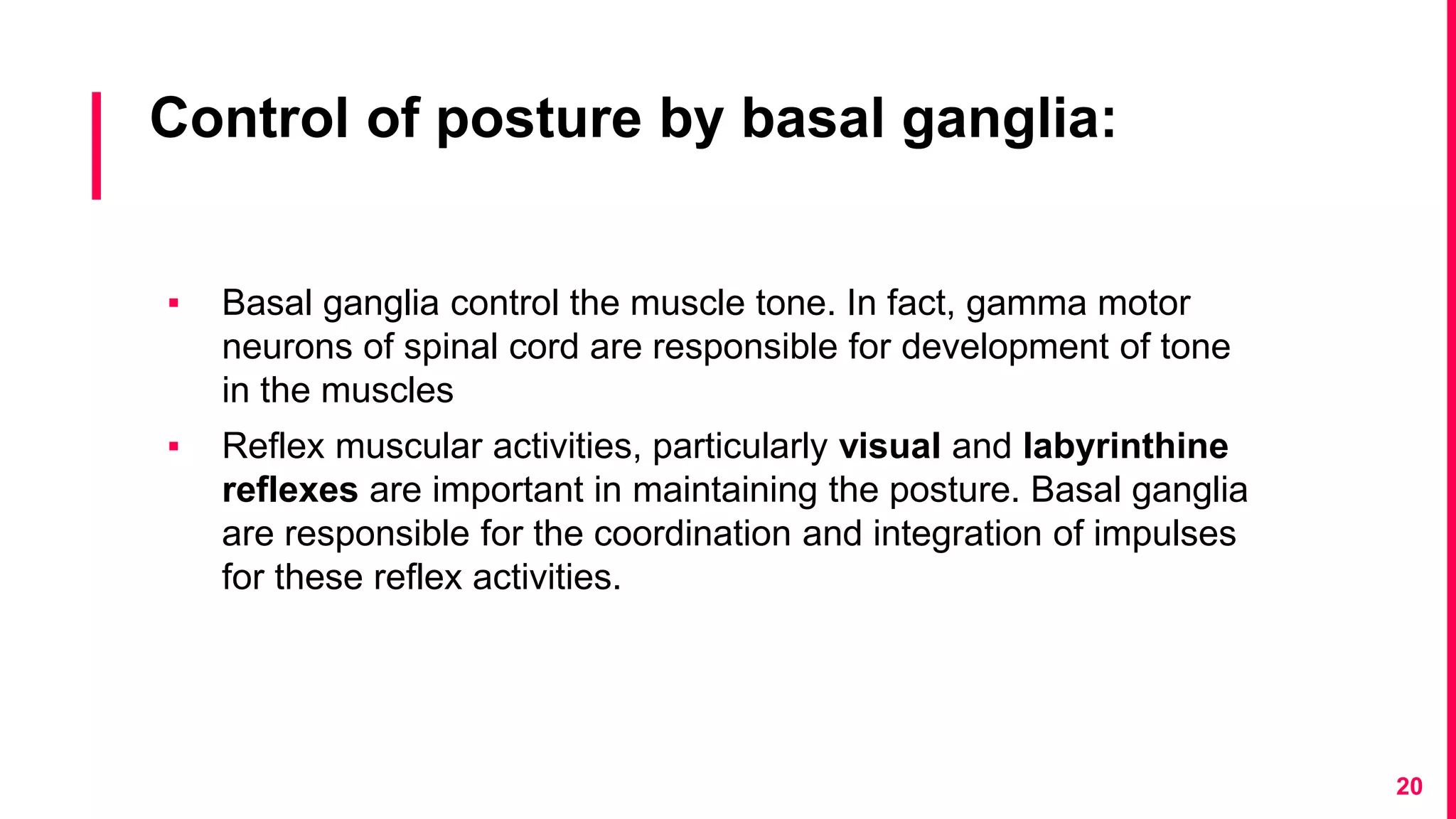 Control of posture by basal ganglia:
▪ Basal ganglia control the muscle tone. In fact, gamma motor
neurons of spinal cord are responsible for development of tone
in the muscles
▪ Reflex muscular activities, particularly visual and labyrinthine
reflexes are important in maintaining the posture. Basal ganglia
are responsible for the coordination and integration of impulses
for these reflex activities.
20
 