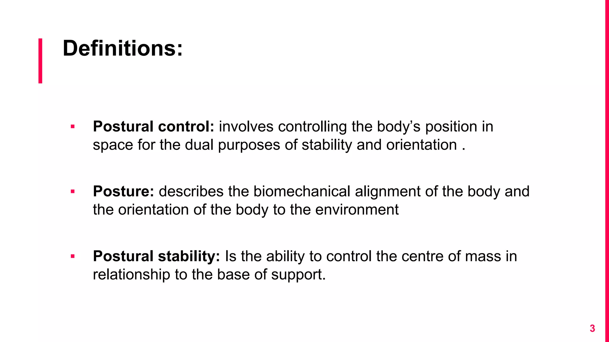 Definitions:
▪ Postural control: involves controlling the body’s position in
space for the dual purposes of stability and orientation .
▪ Posture: describes the biomechanical alignment of the body and
the orientation of the body to the environment
▪ Postural stability: Is the ability to control the centre of mass in
relationship to the base of support.
3
 