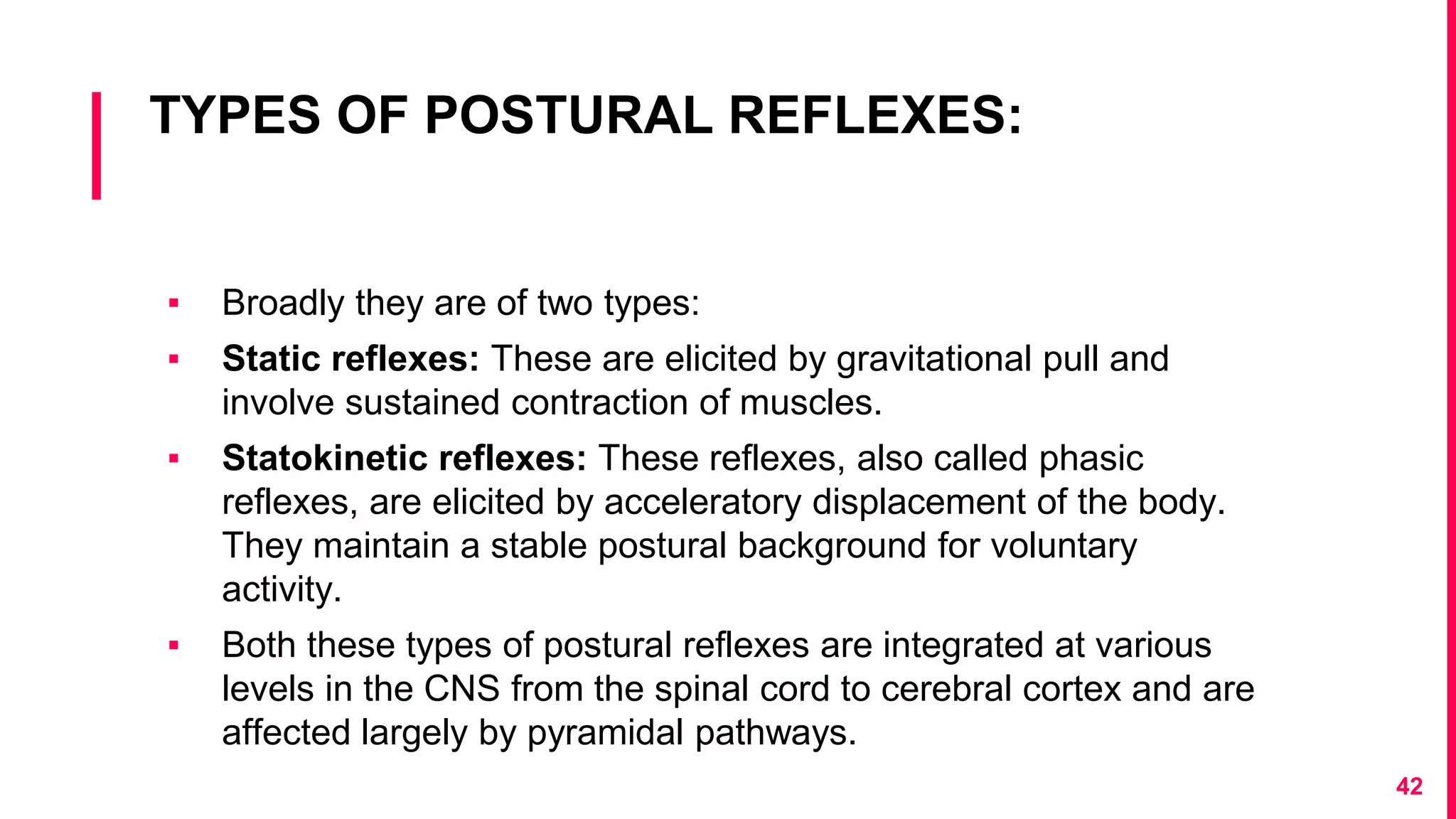 TYPES OF POSTURAL REFLEXES:
▪ Broadly they are of two types:
▪ Static reflexes: These are elicited by gravitational pull and
involve sustained contraction of muscles.
▪ Statokinetic reflexes: These reflexes, also called phasic
reflexes, are elicited by acceleratory displacement of the body.
They maintain a stable postural background for voluntary
activity.
▪ Both these types of postural reflexes are integrated at various
levels in the CNS from the spinal cord to cerebral cortex and are
affected largely by pyramidal pathways.
42
 