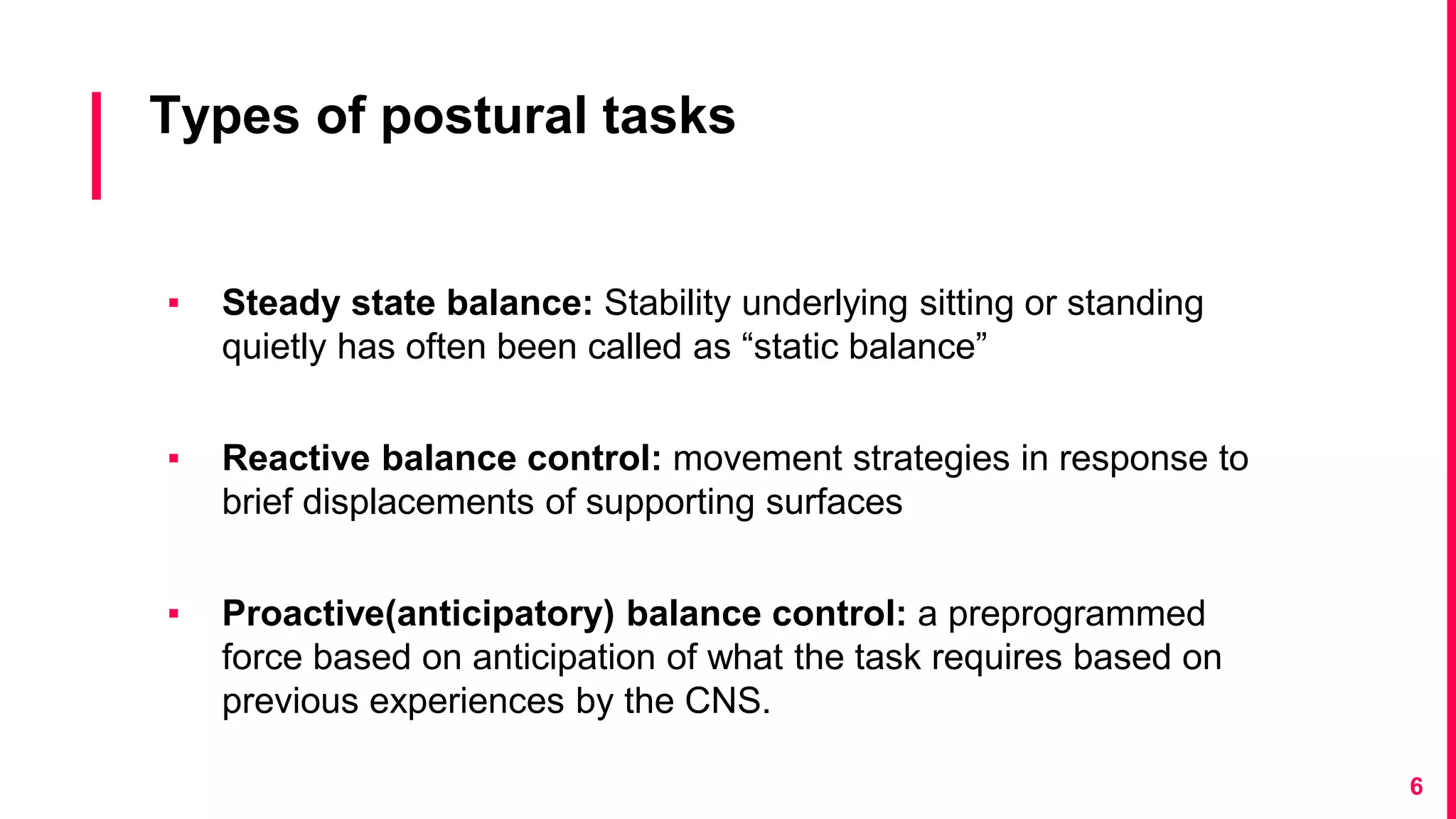 Types of postural tasks
▪ Steady state balance: Stability underlying sitting or standing
quietly has often been called as “static balance”
▪ Reactive balance control: movement strategies in response to
brief displacements of supporting surfaces
▪ Proactive(anticipatory) balance control: a preprogrammed
force based on anticipation of what the task requires based on
previous experiences by the CNS.
6
 