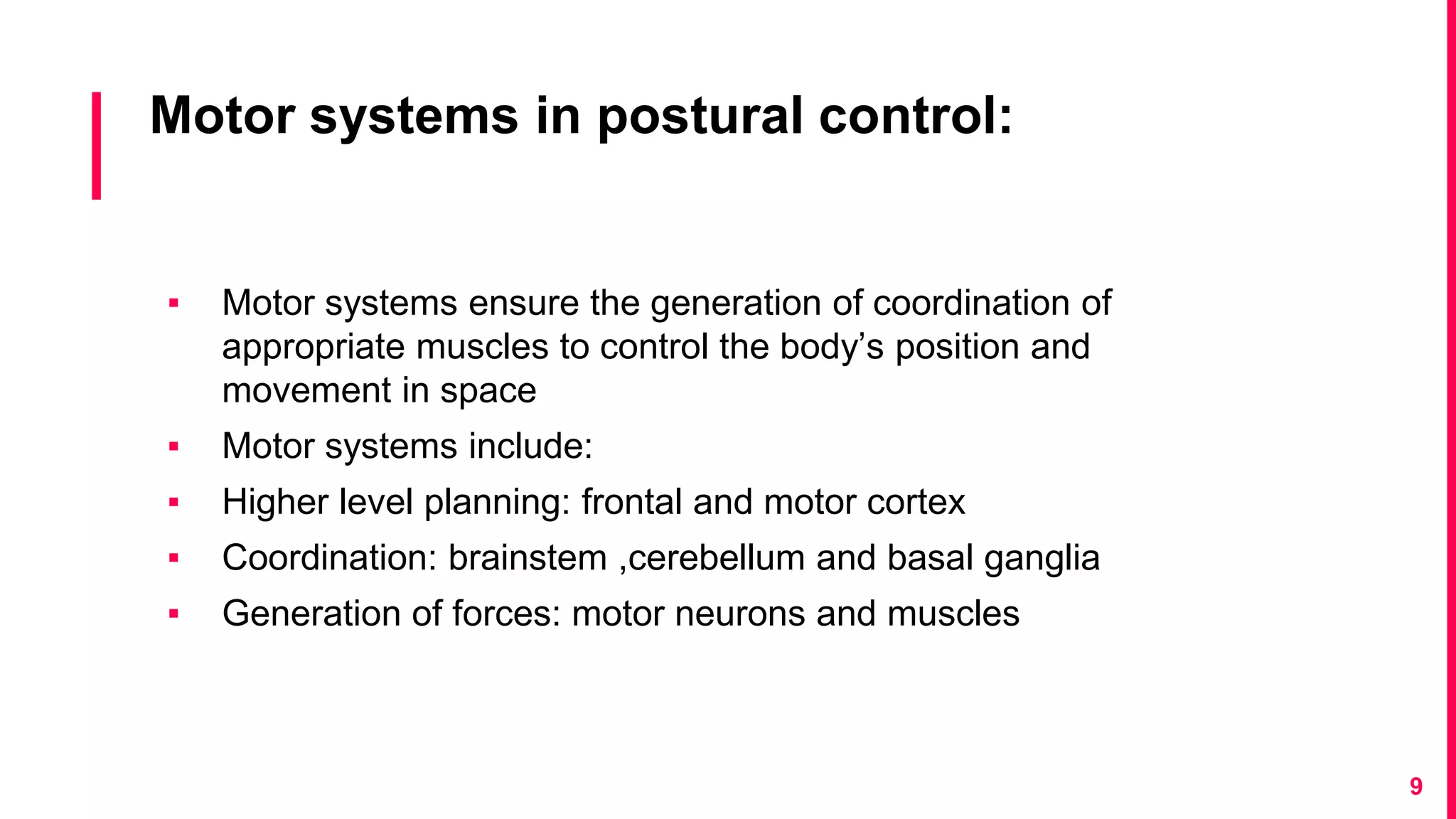 Motor systems in postural control:
▪ Motor systems ensure the generation of coordination of
appropriate muscles to control the body’s position and
movement in space
▪ Motor systems include:
▪ Higher level planning: frontal and motor cortex
▪ Coordination: brainstem ,cerebellum and basal ganglia
▪ Generation of forces: motor neurons and muscles
9
 