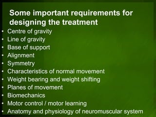 Some important requirements for
designing the treatment
• Centre of gravity
• Line of gravity
• Base of support
• Alignment
• Symmetry
• Characteristics of normal movement
• Weight bearing and weight shifting
• Planes of movement
• Biomechanics
• Motor control / motor learning
• Anatomy and physiology of neuromuscular system
 