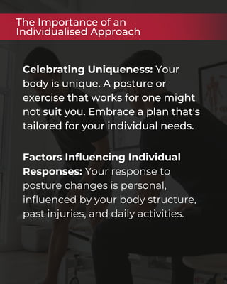 Celebrating Uniqueness: Your
body is unique. A posture or
exercise that works for one might
not suit you. Embrace a plan that's
tailored for your individual needs.
The Importance of an
Individualised Approach
Factors Influencing Individual
Responses: Your response to
posture changes is personal,
influenced by your body structure,
past injuries, and daily activities.
 