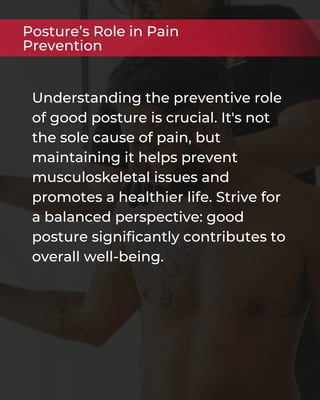 Understanding the preventive role
of good posture is crucial. It's not
the sole cause of pain, but
maintaining it helps prevent
musculoskeletal issues and
promotes a healthier life. Strive for
a balanced perspective: good
posture significantly contributes to
overall well-being.
Posture’s Role in Pain
Prevention
 