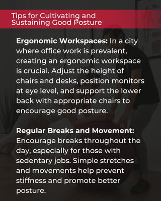 Ergonomic Workspaces: In a city
where office work is prevalent,
creating an ergonomic workspace
is crucial. Adjust the height of
chairs and desks, position monitors
at eye level, and support the lower
back with appropriate chairs to
encourage good posture.
Regular Breaks and Movement:
Encourage breaks throughout the
day, especially for those with
sedentary jobs. Simple stretches
and movements help prevent
stiffness and promote better
posture.
Tips for Cultivating and
Sustaining Good Posture
 